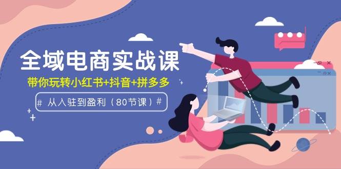 全域电商实战课：从入驻到盈利，带你玩转小红书+抖音+拼多多（80节课）-项目网资源站