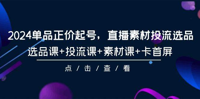2024单品正价起号，直播素材投流选品，选品课+投流课+素材课+卡首屏-101节-项目网资源站