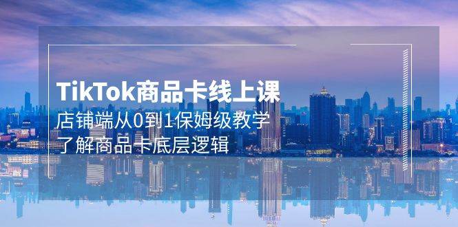 Tk商品卡线上课，店铺端从0到1保姆级教学，了解商品卡底层逻辑（20节）-项目网资源站