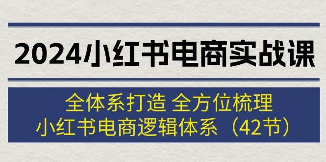 2024小红书电商实战课：全体系打造 全方位梳理 小红书电商逻辑体系 (42节)-项目网资源站