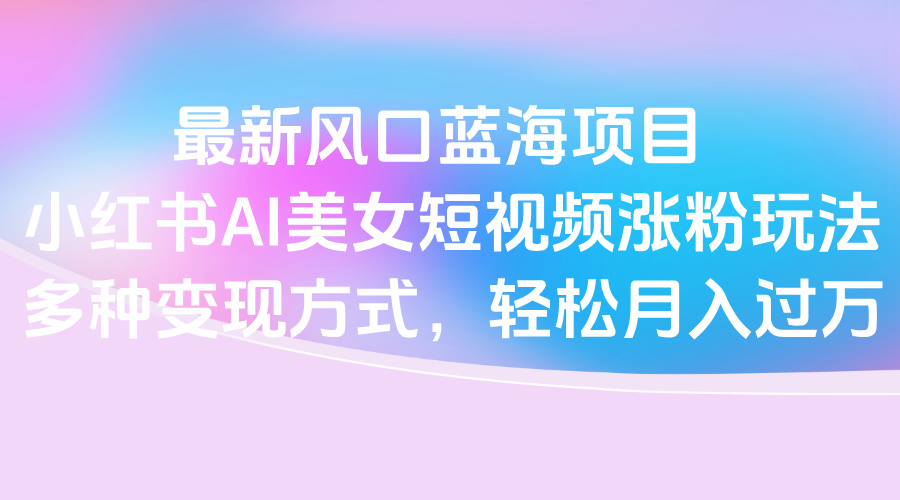 最新风口蓝海项目，小红书AI美女短视频涨粉玩法，多种变现方式轻松月入过万-项目网资源站