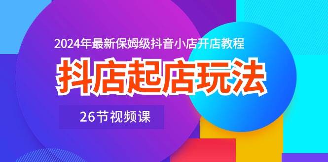 抖店起店玩法，2024年最新保姆级抖音小店开店教程（26节视频课）-项目网资源站