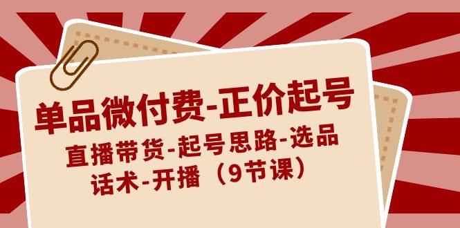 单品微付费-正价起号：直播带货-起号思路-选品-话术-开播（9节课）-项目网资源站