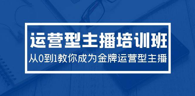 2024运营型主播培训班：从0到1教你成为金牌运营型主播（29节课）-项目网资源站
