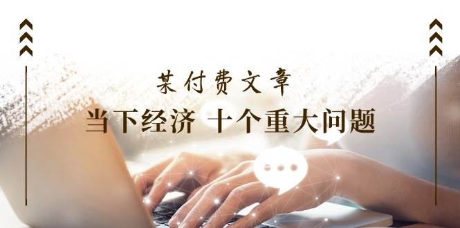 某付费文章《当下经济 十个重大问题》覆盖了大家关心的全部经济类话题-项目网资源站