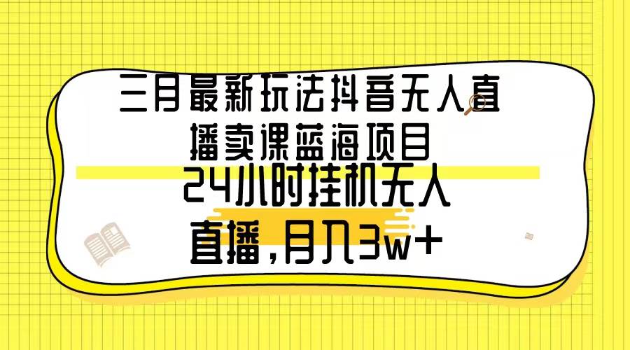 三月最新玩法抖音无人直播卖课蓝海项目，24小时无人直播，月入3w+-项目网资源站