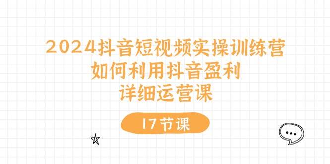 2024抖音短视频实操训练营：如何利用抖音盈利，详细运营课（17节视频课）-项目网资源站