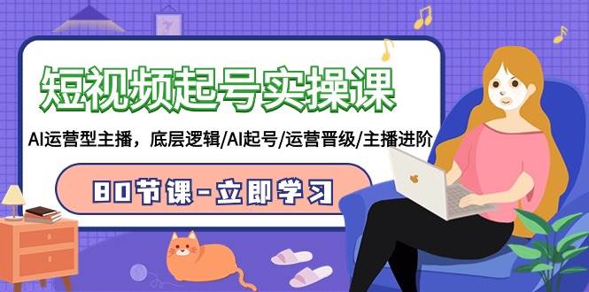 短视频起号实操课，AI运营型主播，底层逻辑/AI起号/运营晋级/主播进阶/80节-项目网资源站