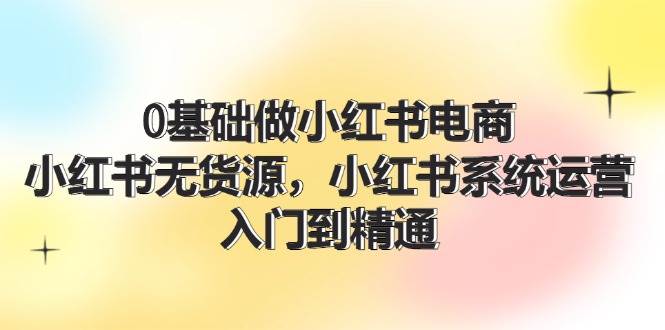 0基础做小红书电商，小红书无货源，小红书系统运营，入门到精通 (70节)-项目网资源站