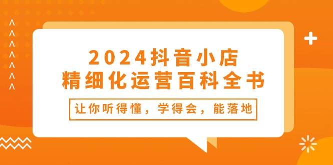 2024抖音小店-精细化运营百科全书：让你听得懂，学得会，能落地（34节课）-项目网资源站