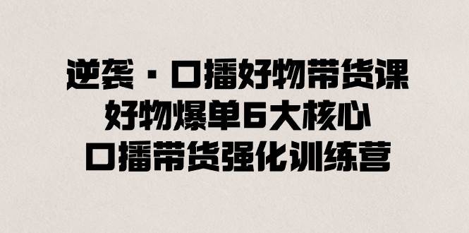 逆袭·口播好物带货课，好物爆单6大核心，口播带货强化训练营-项目网资源站