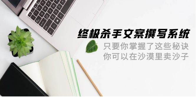 终极 杀手文案-撰写系统 只要你掌握了这些秘诀 你可以在沙漠里卖沙子-42节-项目网资源站