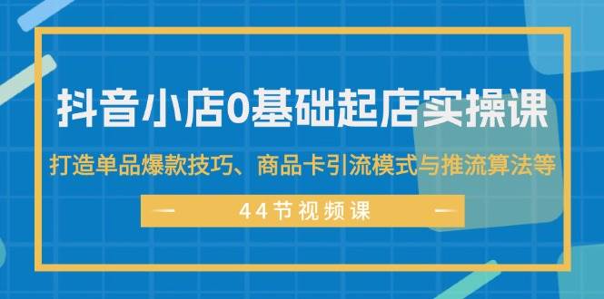 抖音小店0基础起店实操课，打造单品爆款技巧、商品卡引流模式与推流算法等-项目网资源站