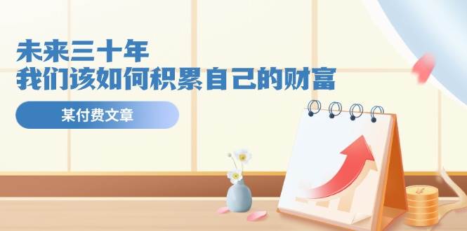 某公众号付费文《未来三十年，我们该如何积累自己的财富》-项目网资源站