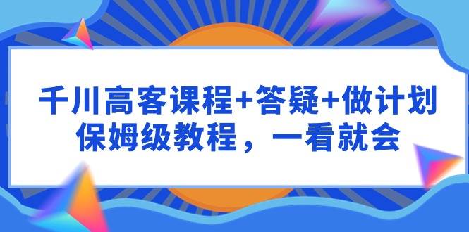 千川 高客课程+答疑+做计划，保姆级教程，一看就会-项目网资源站