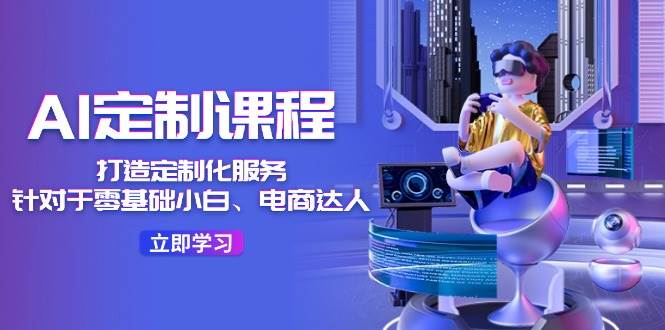 AI-定制课程，打造 定制化服务（针对于零基础小白、电商达人）36节课-项目网资源站