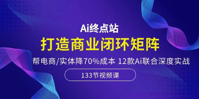 Ai终点站，打造商业闭环矩阵，帮电商/实体降70%成本，12款Ai联合深度实战-项目网资源站