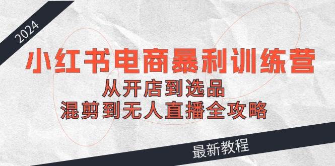2024小红书电商暴利训练营：从开店到选品，混剪到无人直播全攻略-项目网资源站