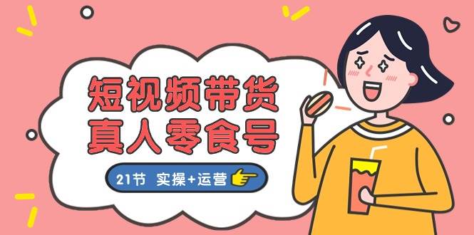 短视频带货真人零食号：更全面的零食带货教程：21节 实操+运营-项目网资源站