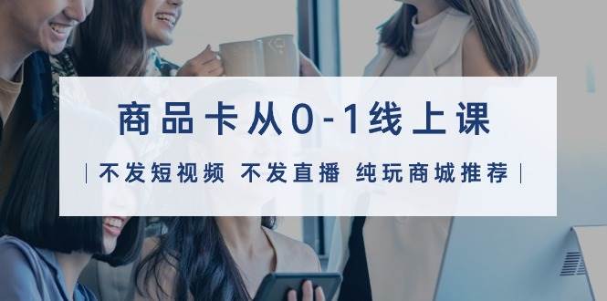 商品卡从0-1线上课（不发短视频 不发直播 纯玩商城推荐）32节课-项目网资源站
