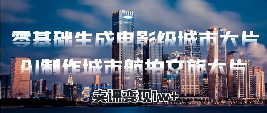 零基础生成电影级城市大片，AI制作城市航拍文旅大片，卖课变现1w+-项目网资源站