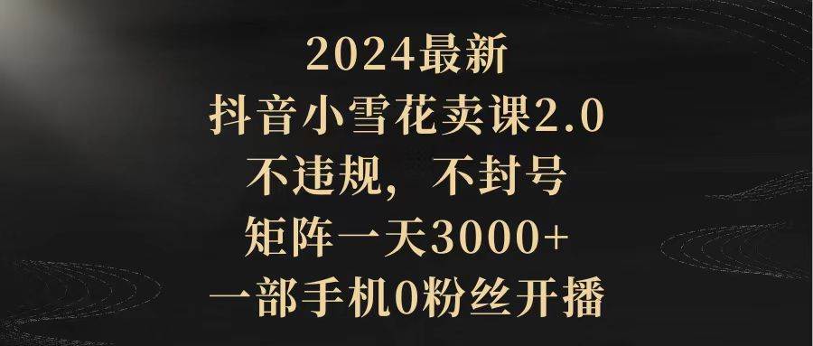 2024最新抖音小雪花卖课2.0 不违规 不封号 矩阵一天3000+一部手机0粉丝开播-项目网