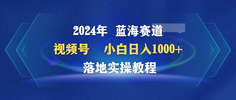 2024年蓝海赛道 视频号  小白日入1000+ 落地实操教程-项目网