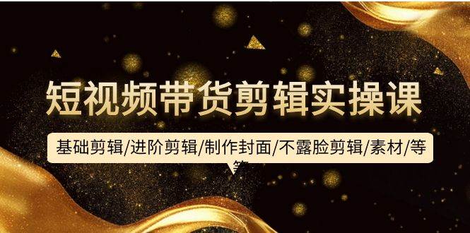 短视频带货剪辑实操课：基础剪辑/进阶剪辑/制作封面/不露脸剪辑/素材/等等-项目网
