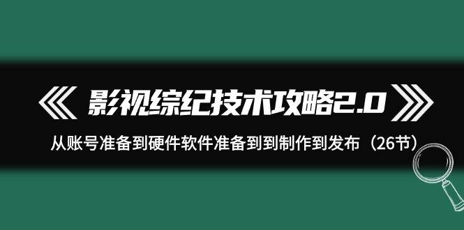 影视 综纪技术攻略2.0：从账号准备到硬件软件准备到到制作到发布（26节）-项目网