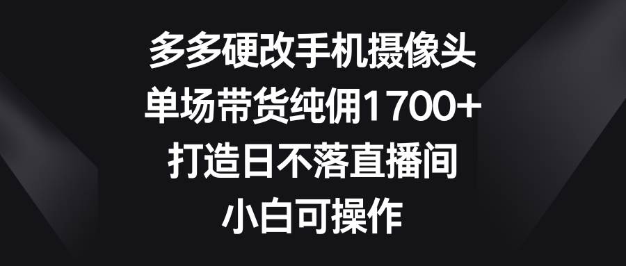 多多硬改手机摄像头，单场带货纯佣1700+，打造日不落直播间，小白可操作-项目网
