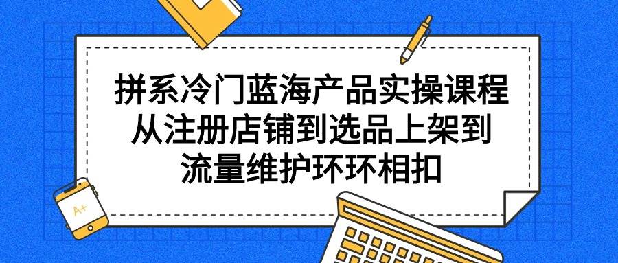 拼系冷门蓝海产品实操课程，从注册店铺到选品上架到流量维护环环相扣-项目网