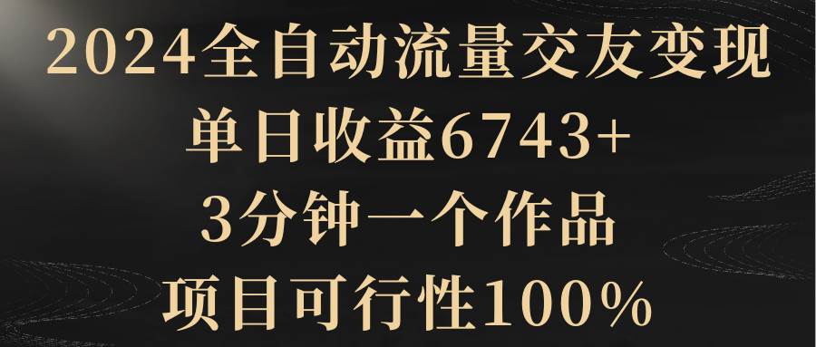 2024全自动流量交友变现，单日收益6743+，3分钟一个作品，项目可行性100%-项目网